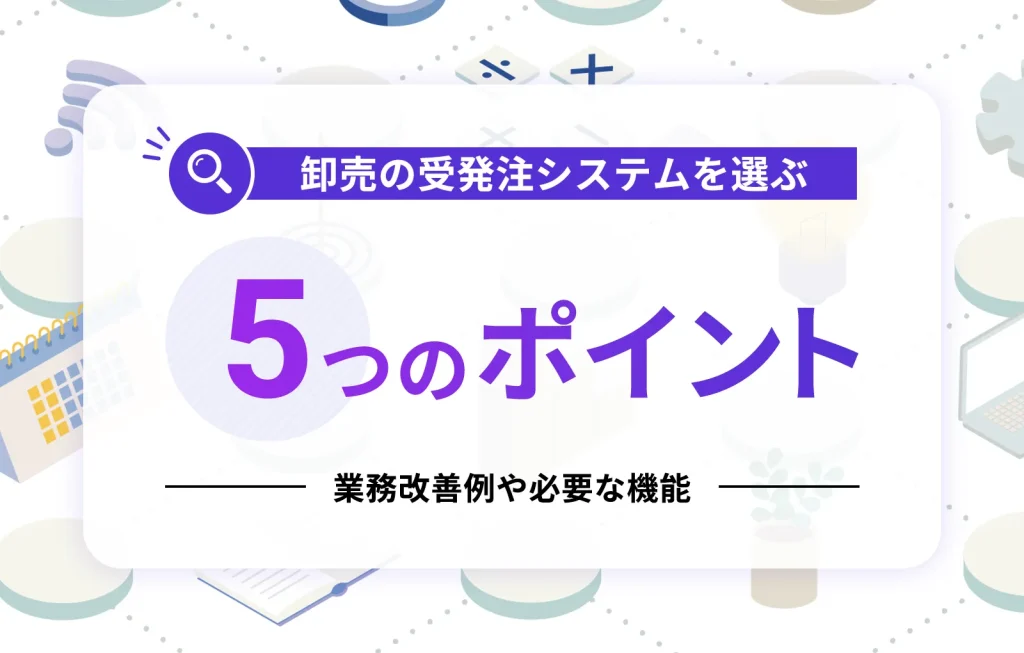 卸売の受発注システムを選ぶ5つのポイント｜業務改善例や必要な機能